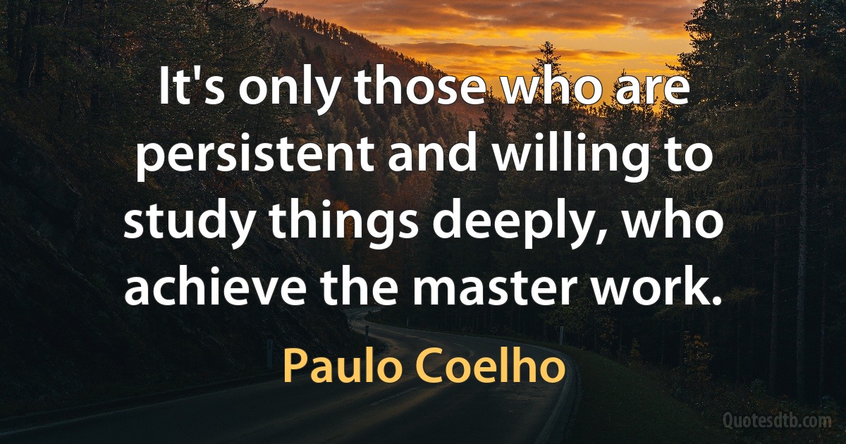 It's only those who are persistent and willing to study things deeply, who achieve the master work. (Paulo Coelho)