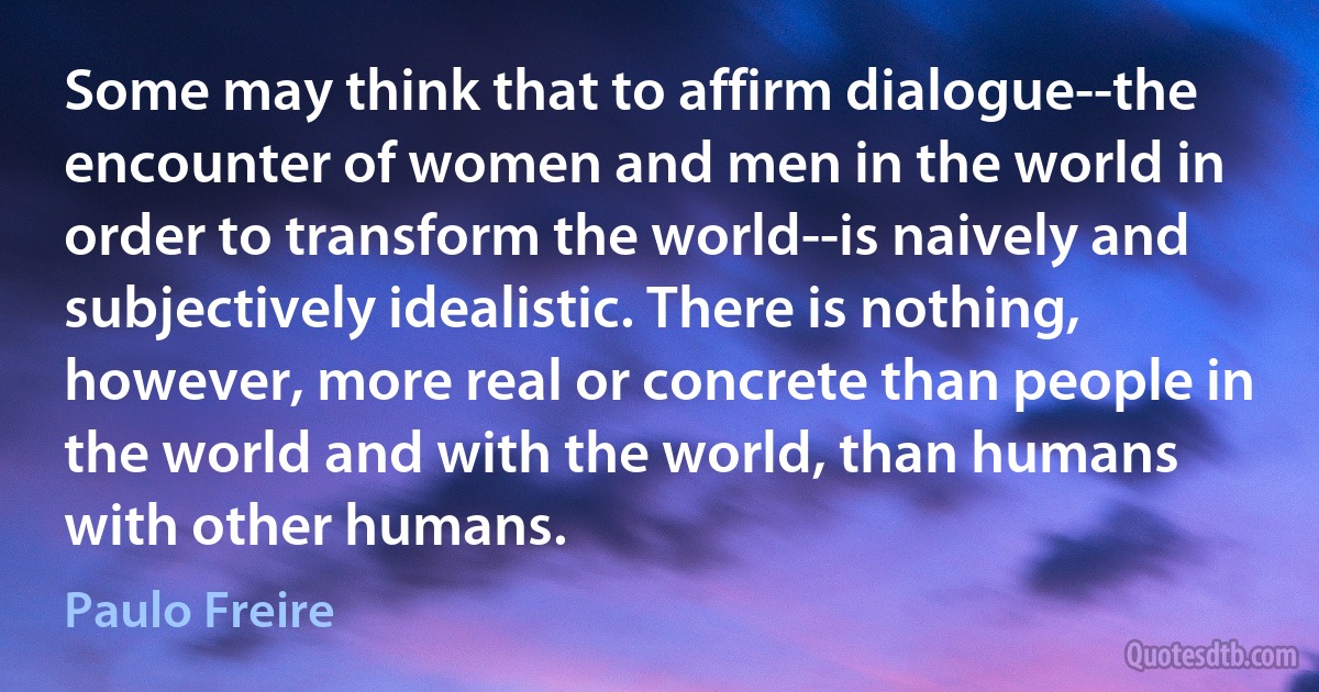 Some may think that to affirm dialogue--the encounter of women and men in the world in order to transform the world--is naively and subjectively idealistic. There is nothing, however, more real or concrete than people in the world and with the world, than humans with other humans. (Paulo Freire)