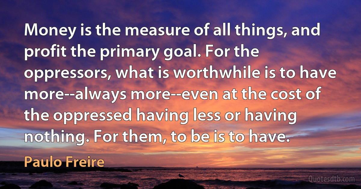 Money is the measure of all things, and profit the primary goal. For the oppressors, what is worthwhile is to have more--always more--even at the cost of the oppressed having less or having nothing. For them, to be is to have. (Paulo Freire)