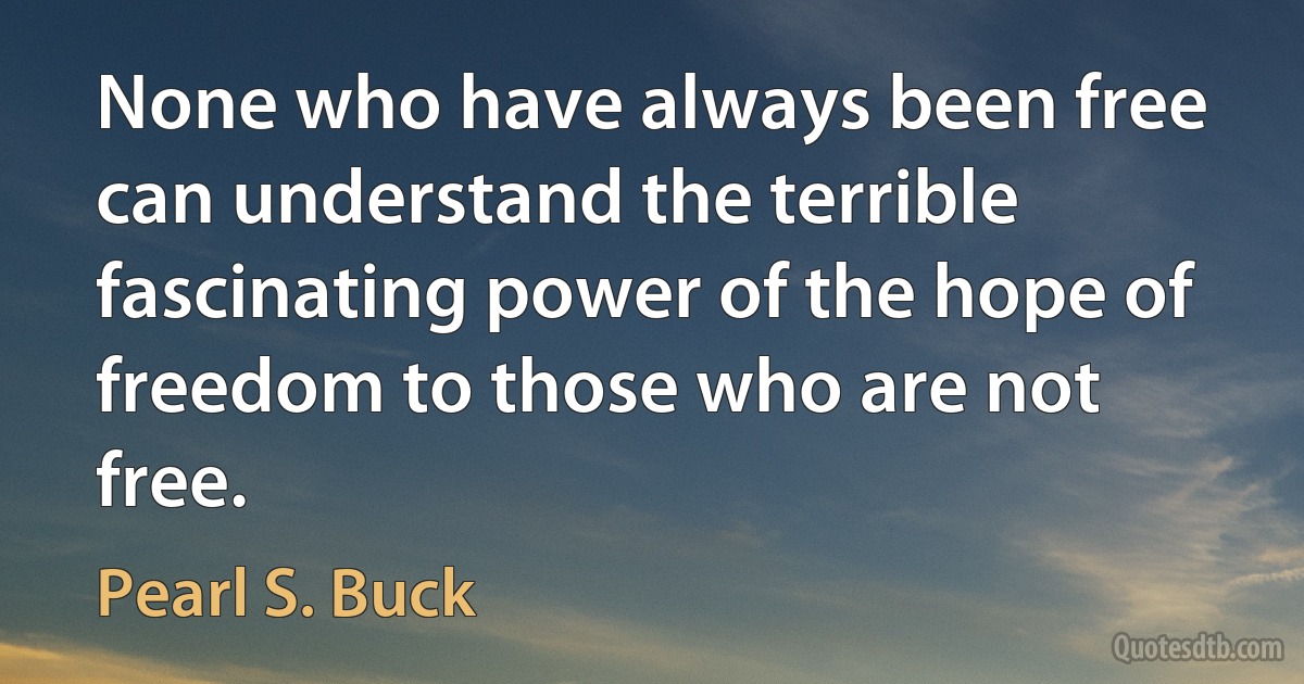 None who have always been free can understand the terrible fascinating power of the hope of freedom to those who are not free. (Pearl S. Buck)