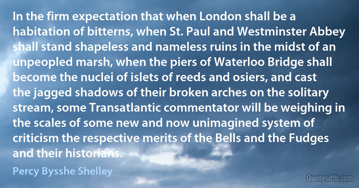 In the firm expectation that when London shall be a habitation of bitterns, when St. Paul and Westminster Abbey shall stand shapeless and nameless ruins in the midst of an unpeopled marsh, when the piers of Waterloo Bridge shall become the nuclei of islets of reeds and osiers, and cast the jagged shadows of their broken arches on the solitary stream, some Transatlantic commentator will be weighing in the scales of some new and now unimagined system of criticism the respective merits of the Bells and the Fudges and their historians. (Percy Bysshe Shelley)