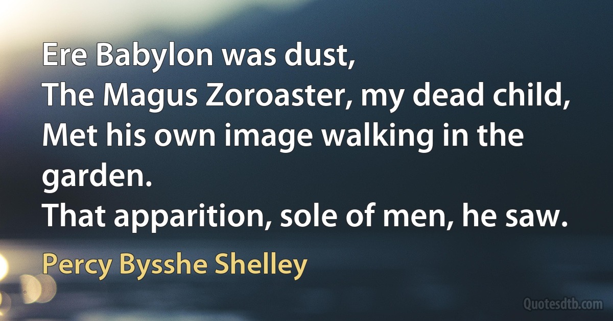 Ere Babylon was dust,
The Magus Zoroaster, my dead child,
Met his own image walking in the garden.
That apparition, sole of men, he saw. (Percy Bysshe Shelley)