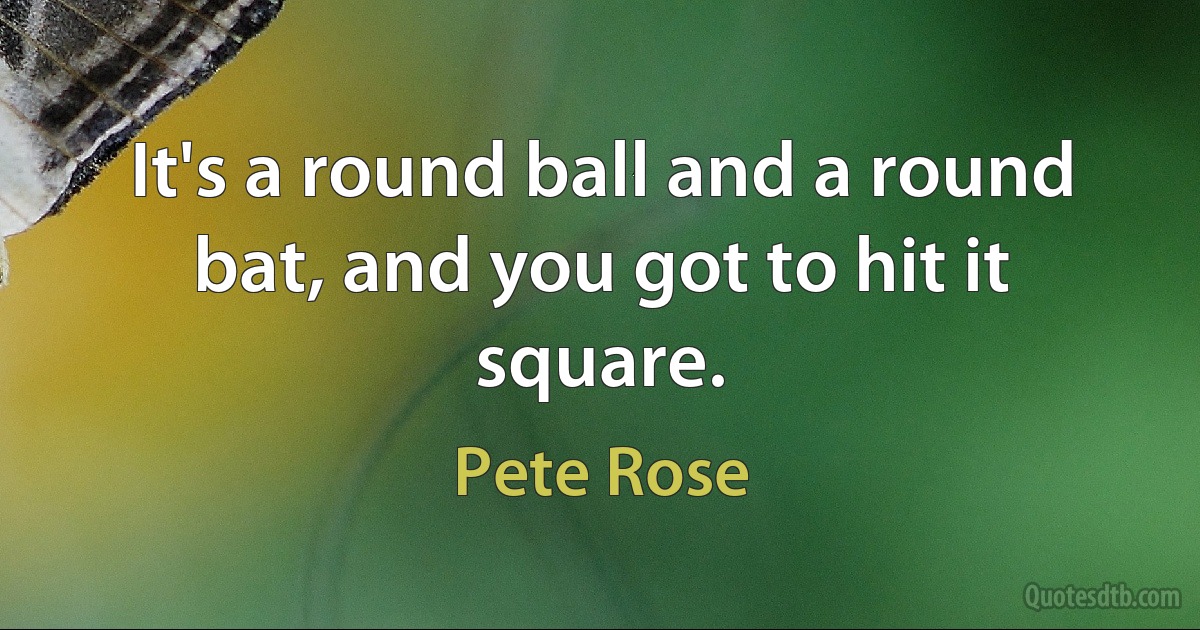 It's a round ball and a round bat, and you got to hit it square. (Pete Rose)