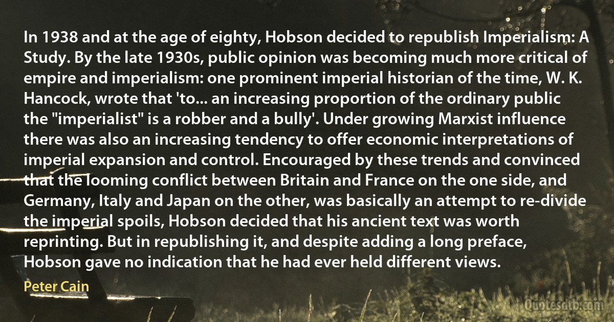 In 1938 and at the age of eighty, Hobson decided to republish Imperialism: A Study. By the late 1930s, public opinion was becoming much more critical of empire and imperialism: one prominent imperial historian of the time, W. K. Hancock, wrote that 'to... an increasing proportion of the ordinary public the "imperialist" is a robber and a bully'. Under growing Marxist influence there was also an increasing tendency to offer economic interpretations of imperial expansion and control. Encouraged by these trends and convinced that the looming conflict between Britain and France on the one side, and Germany, Italy and Japan on the other, was basically an attempt to re-divide the imperial spoils, Hobson decided that his ancient text was worth reprinting. But in republishing it, and despite adding a long preface, Hobson gave no indication that he had ever held different views. (Peter Cain)