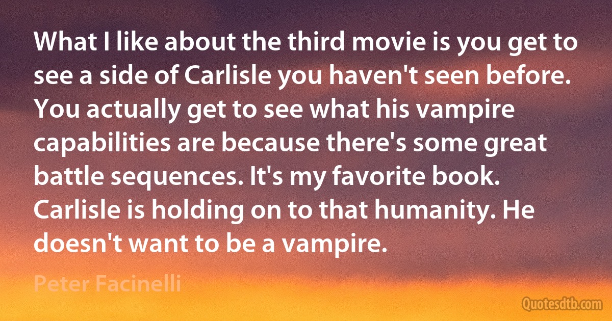 What I like about the third movie is you get to see a side of Carlisle you haven't seen before. You actually get to see what his vampire capabilities are because there's some great battle sequences. It's my favorite book. Carlisle is holding on to that humanity. He doesn't want to be a vampire. (Peter Facinelli)