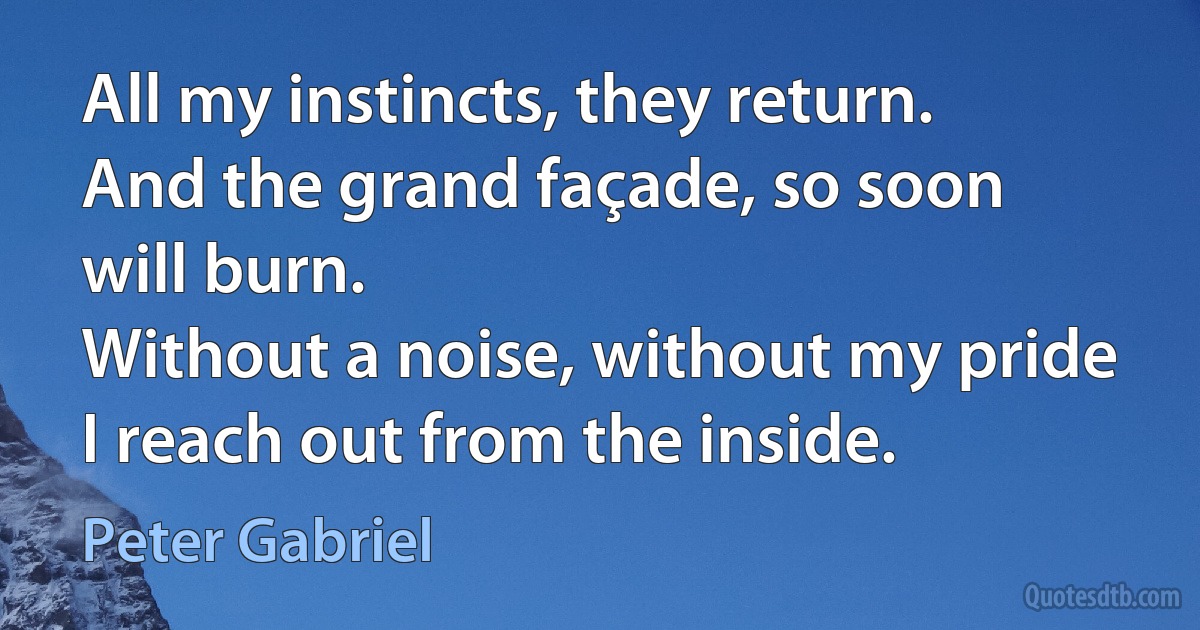 All my instincts, they return.
And the grand façade, so soon will burn.
Without a noise, without my pride
I reach out from the inside. (Peter Gabriel)