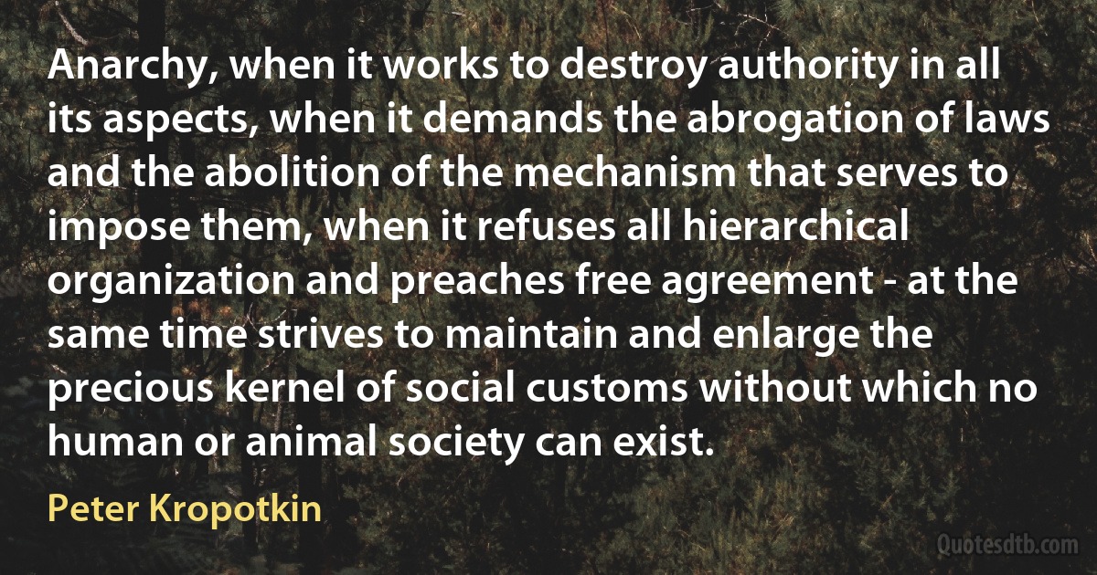 Anarchy, when it works to destroy authority in all its aspects, when it demands the abrogation of laws and the abolition of the mechanism that serves to impose them, when it refuses all hierarchical organization and preaches free agreement - at the same time strives to maintain and enlarge the precious kernel of social customs without which no human or animal society can exist. (Peter Kropotkin)