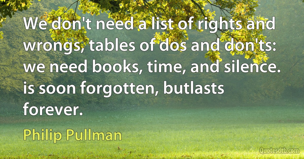 We don't need a list of rights and wrongs, tables of dos and don'ts: we need books, time, and silence. is soon forgotten, butlasts forever. (Philip Pullman)