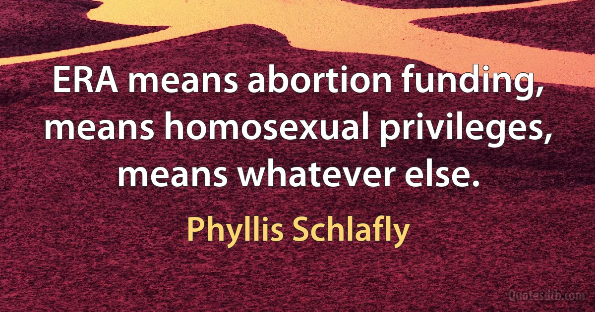 ERA means abortion funding, means homosexual privileges, means whatever else. (Phyllis Schlafly)