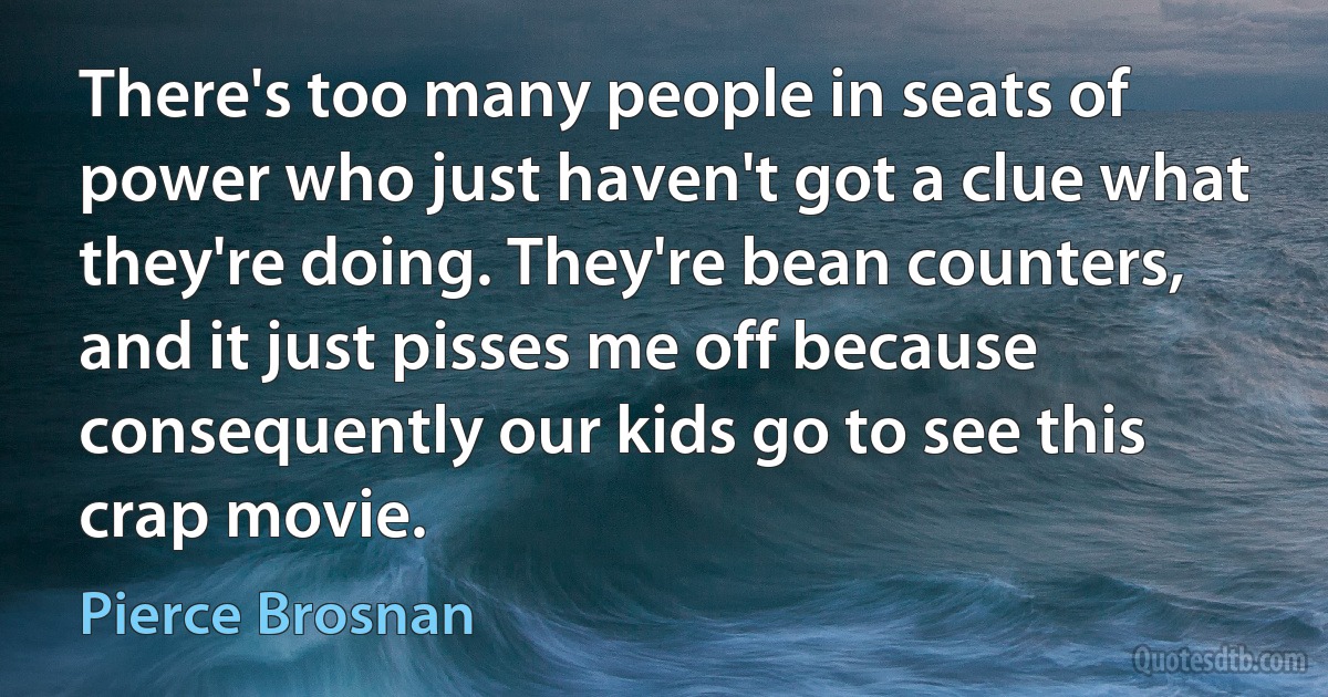 There's too many people in seats of power who just haven't got a clue what they're doing. They're bean counters, and it just pisses me off because consequently our kids go to see this crap movie. (Pierce Brosnan)