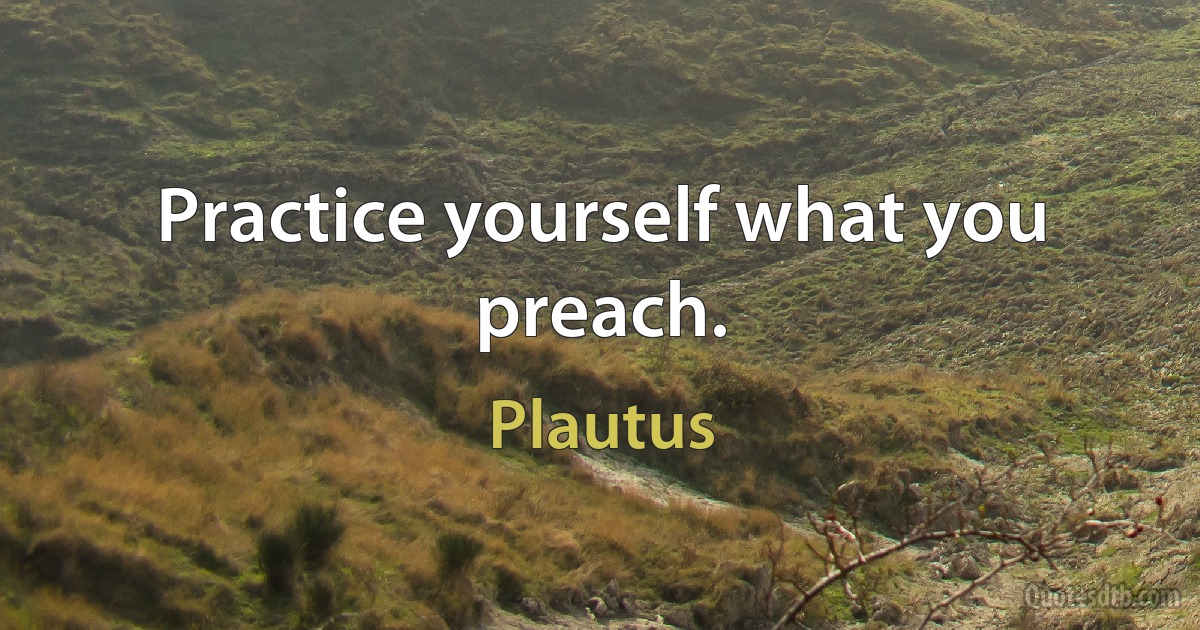 Practice yourself what you preach. (Plautus)