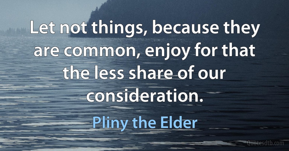 Let not things, because they are common, enjoy for that the less share of our consideration. (Pliny the Elder)