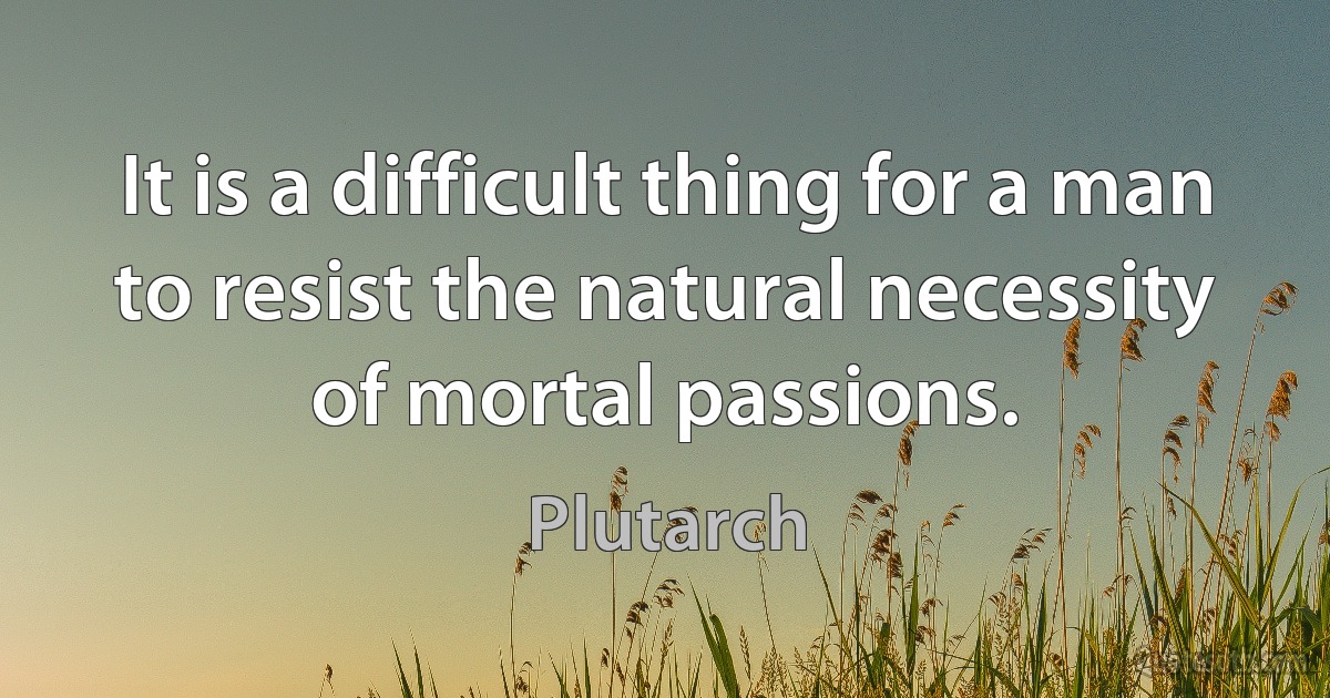 It is a difficult thing for a man to resist the natural necessity of mortal passions. (Plutarch)