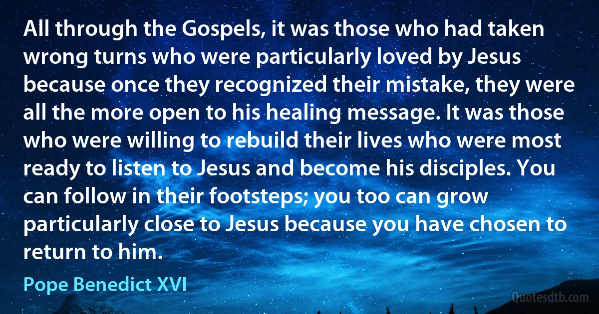 All through the Gospels, it was those who had taken wrong turns who were particularly loved by Jesus because once they recognized their mistake, they were all the more open to his healing message. It was those who were willing to rebuild their lives who were most ready to listen to Jesus and become his disciples. You can follow in their footsteps; you too can grow particularly close to Jesus because you have chosen to return to him. (Pope Benedict XVI)