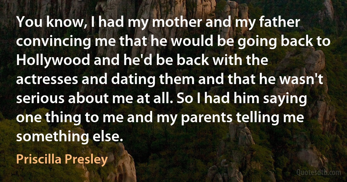 You know, I had my mother and my father convincing me that he would be going back to Hollywood and he'd be back with the actresses and dating them and that he wasn't serious about me at all. So I had him saying one thing to me and my parents telling me something else. (Priscilla Presley)