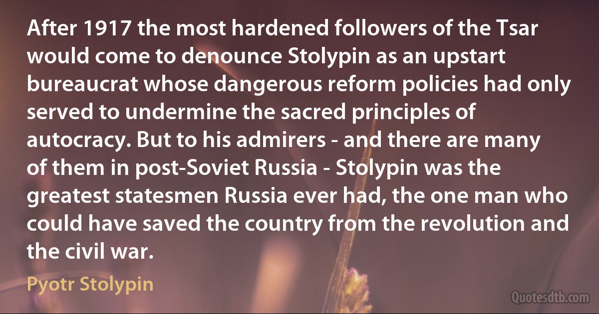 After 1917 the most hardened followers of the Tsar would come to denounce Stolypin as an upstart bureaucrat whose dangerous reform policies had only served to undermine the sacred principles of autocracy. But to his admirers - and there are many of them in post-Soviet Russia - Stolypin was the greatest statesmen Russia ever had, the one man who could have saved the country from the revolution and the civil war. (Pyotr Stolypin)