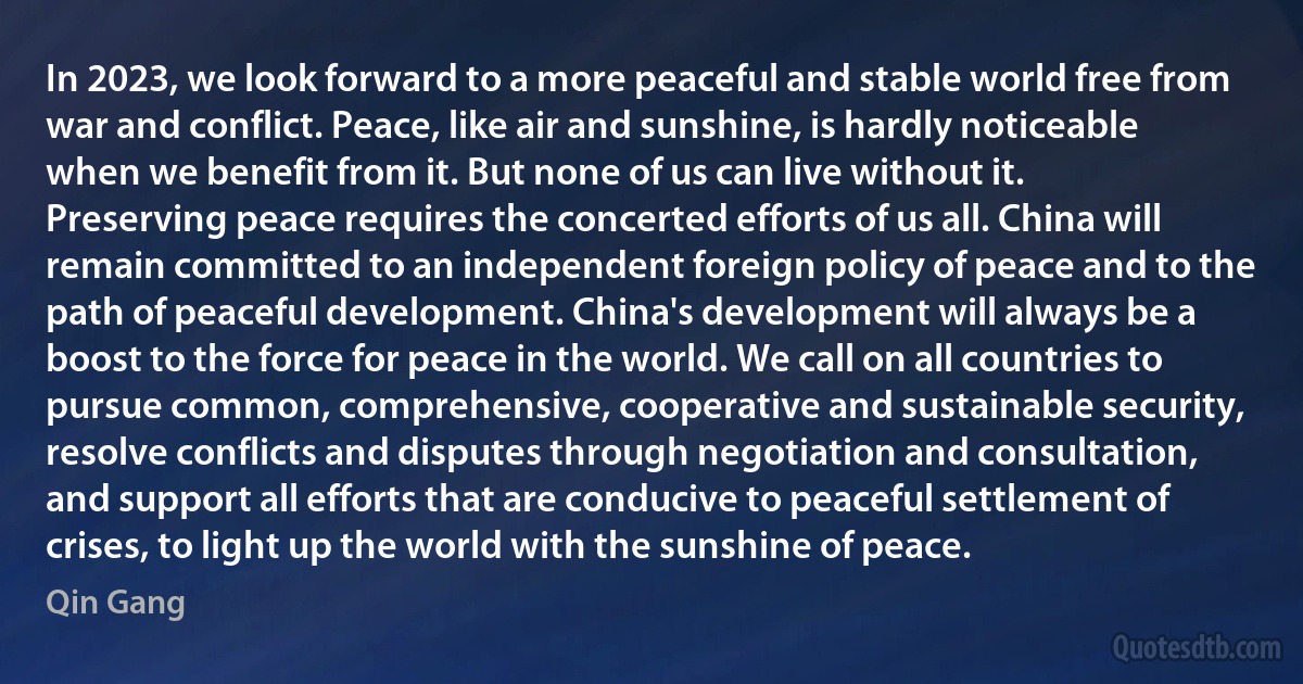 In 2023, we look forward to a more peaceful and stable world free from war and conflict. Peace, like air and sunshine, is hardly noticeable when we benefit from it. But none of us can live without it. Preserving peace requires the concerted efforts of us all. China will remain committed to an independent foreign policy of peace and to the path of peaceful development. China's development will always be a boost to the force for peace in the world. We call on all countries to pursue common, comprehensive, cooperative and sustainable security, resolve conflicts and disputes through negotiation and consultation, and support all efforts that are conducive to peaceful settlement of crises, to light up the world with the sunshine of peace. (Qin Gang)