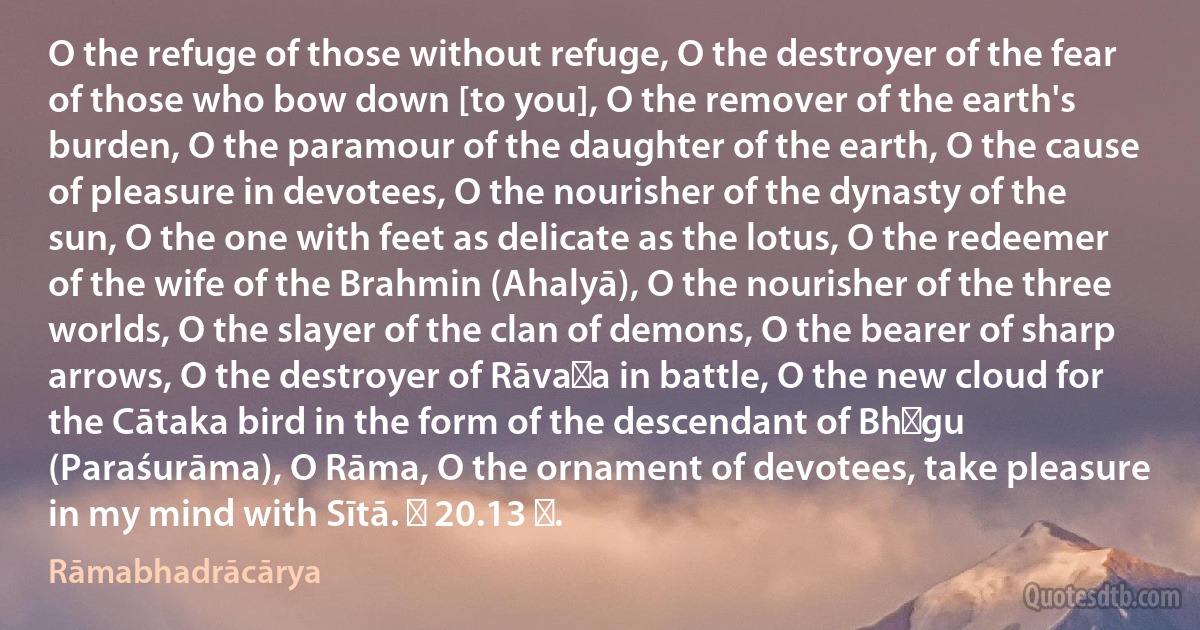 O the refuge of those without refuge, O the destroyer of the fear of those who bow down [to you], O the remover of the earth's burden, O the paramour of the daughter of the earth, O the cause of pleasure in devotees, O the nourisher of the dynasty of the sun, O the one with feet as delicate as the lotus, O the redeemer of the wife of the Brahmin (Ahalyā), O the nourisher of the three worlds, O the slayer of the clan of demons, O the bearer of sharp arrows, O the destroyer of Rāvaṇa in battle, O the new cloud for the Cātaka bird in the form of the descendant of Bhṛgu (Paraśurāma), O Rāma, O the ornament of devotees, take pleasure in my mind with Sītā. ॥ 20.13 ॥. (Rāmabhadrācārya)