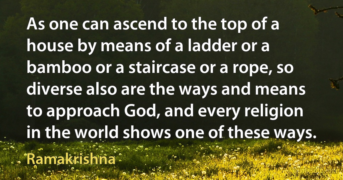 As one can ascend to the top of a house by means of a ladder or a bamboo or a staircase or a rope, so diverse also are the ways and means to approach God, and every religion in the world shows one of these ways. (Ramakrishna)