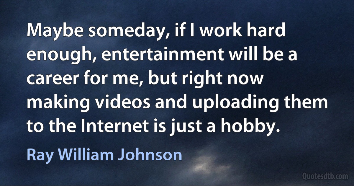 Maybe someday, if I work hard enough, entertainment will be a career for me, but right now making videos and uploading them to the Internet is just a hobby. (Ray William Johnson)