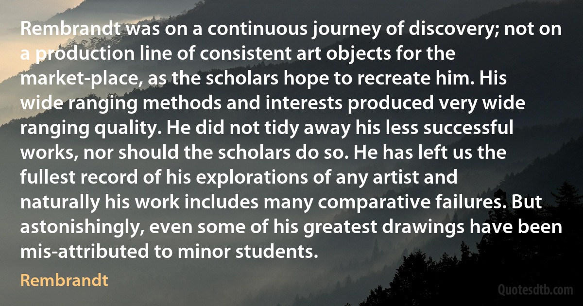 Rembrandt was on a continuous journey of discovery; not on a production line of consistent art objects for the market-place, as the scholars hope to recreate him. His wide ranging methods and interests produced very wide ranging quality. He did not tidy away his less successful works, nor should the scholars do so. He has left us the fullest record of his explorations of any artist and naturally his work includes many comparative failures. But astonishingly, even some of his greatest drawings have been mis-attributed to minor students. (Rembrandt)