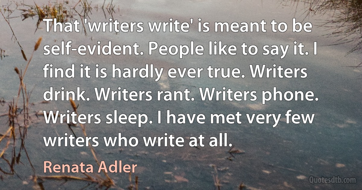 That 'writers write' is meant to be self-evident. People like to say it. I find it is hardly ever true. Writers drink. Writers rant. Writers phone. Writers sleep. I have met very few writers who write at all. (Renata Adler)