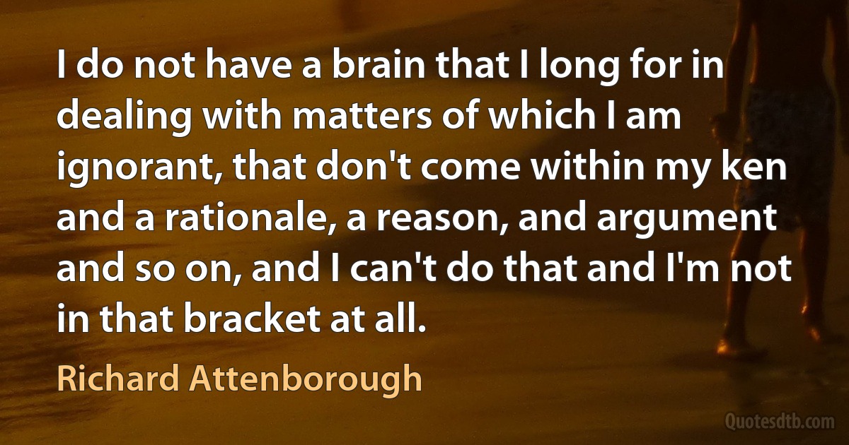 I do not have a brain that I long for in dealing with matters of which I am ignorant, that don't come within my ken and a rationale, a reason, and argument and so on, and I can't do that and I'm not in that bracket at all. (Richard Attenborough)