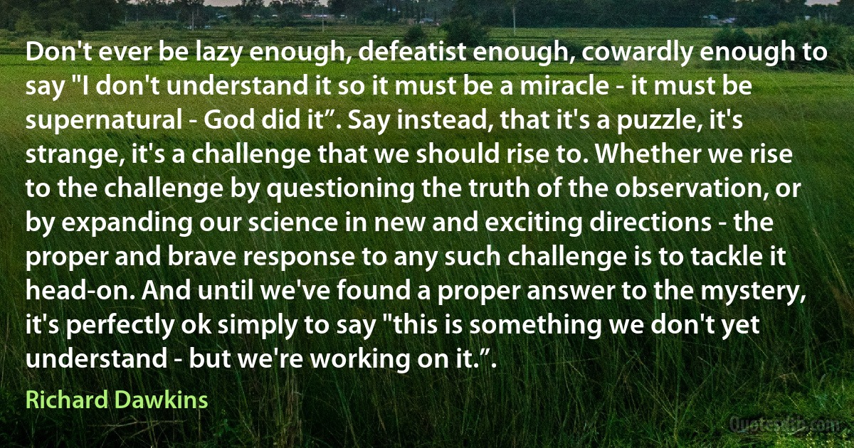 Don't ever be lazy enough, defeatist enough, cowardly enough to say "I don't understand it so it must be a miracle - it must be supernatural - God did it”. Say instead, that it's a puzzle, it's strange, it's a challenge that we should rise to. Whether we rise to the challenge by questioning the truth of the observation, or by expanding our science in new and exciting directions - the proper and brave response to any such challenge is to tackle it head-on. And until we've found a proper answer to the mystery, it's perfectly ok simply to say "this is something we don't yet understand - but we're working on it.”. (Richard Dawkins)