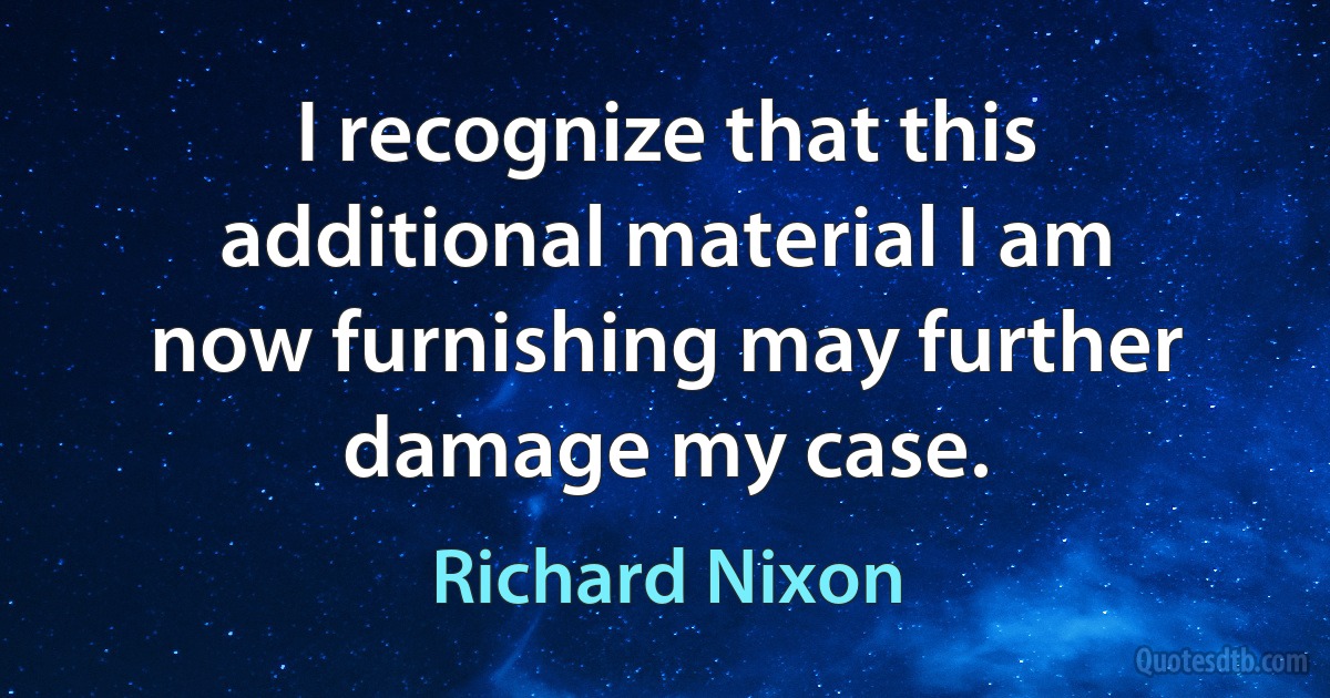 I recognize that this additional material I am now furnishing may further damage my case. (Richard Nixon)