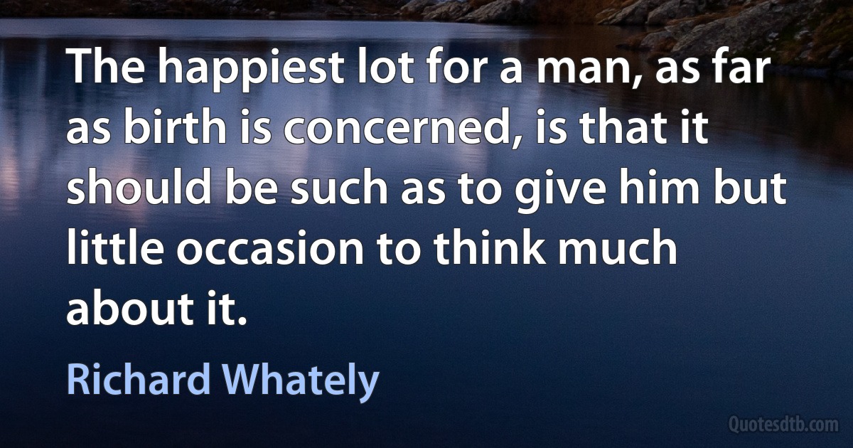 The happiest lot for a man, as far as birth is concerned, is that it should be such as to give him but little occasion to think much about it. (Richard Whately)