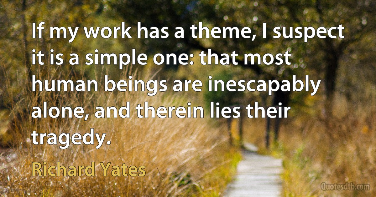 If my work has a theme, I suspect it is a simple one: that most human beings are inescapably alone, and therein lies their tragedy. (Richard Yates)