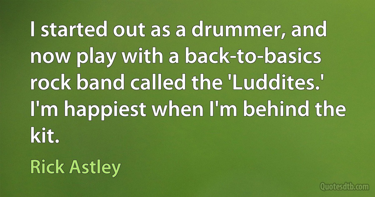 I started out as a drummer, and now play with a back-to-basics rock band called the 'Luddites.' I'm happiest when I'm behind the kit. (Rick Astley)