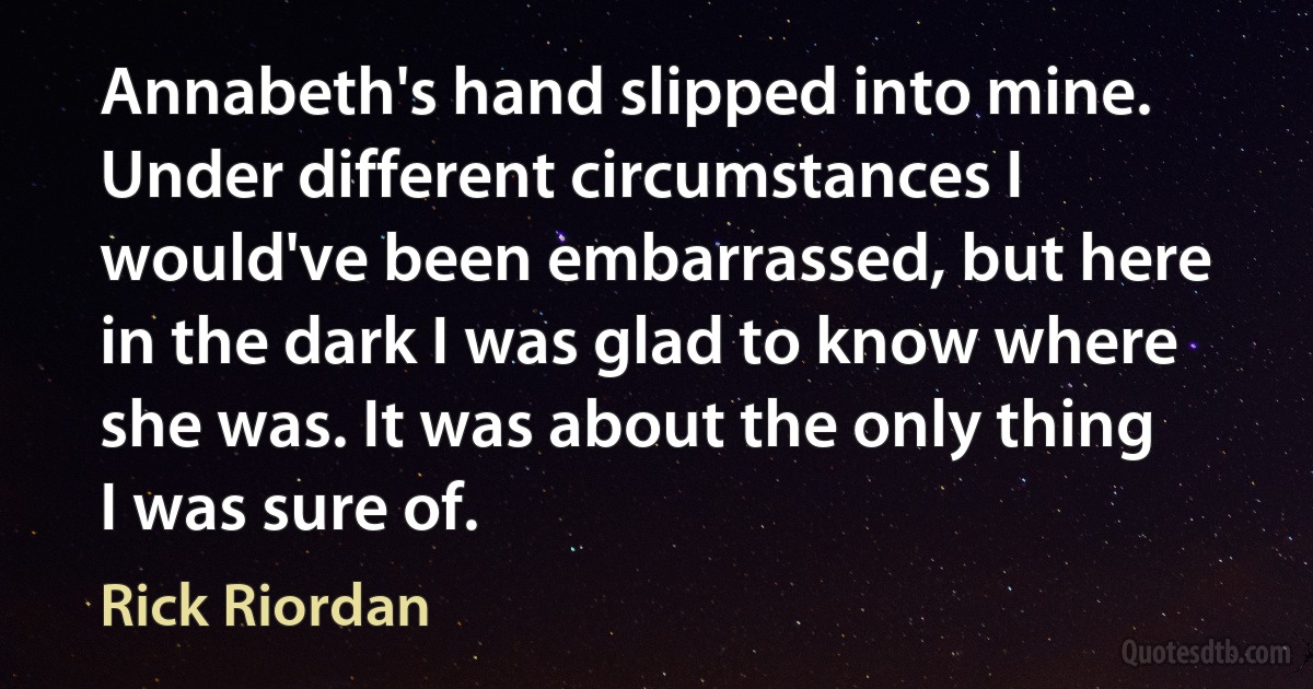 Annabeth's hand slipped into mine. Under different circumstances I would've been embarrassed, but here in the dark I was glad to know where she was. It was about the only thing I was sure of. (Rick Riordan)