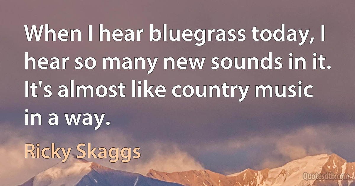 When I hear bluegrass today, I hear so many new sounds in it. It's almost like country music in a way. (Ricky Skaggs)