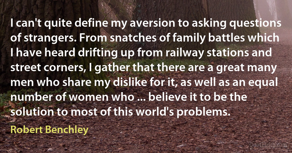 I can't quite define my aversion to asking questions of strangers. From snatches of family battles which I have heard drifting up from railway stations and street corners, I gather that there are a great many men who share my dislike for it, as well as an equal number of women who ... believe it to be the solution to most of this world's problems. (Robert Benchley)