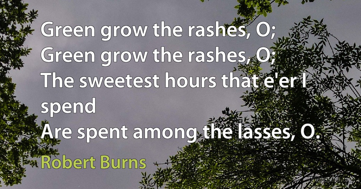 Green grow the rashes, O;
Green grow the rashes, O;
The sweetest hours that e'er I spend
Are spent among the lasses, O. (Robert Burns)