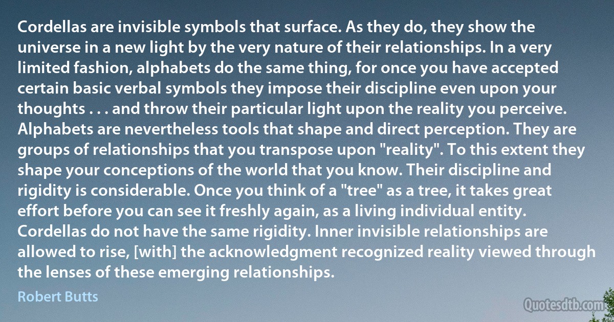 Cordellas are invisible symbols that surface. As they do, they show the universe in a new light by the very nature of their relationships. In a very limited fashion, alphabets do the same thing, for once you have accepted certain basic verbal symbols they impose their discipline even upon your thoughts . . . and throw their particular light upon the reality you perceive. Alphabets are nevertheless tools that shape and direct perception. They are groups of relationships that you transpose upon "reality". To this extent they shape your conceptions of the world that you know. Their discipline and rigidity is considerable. Once you think of a "tree" as a tree, it takes great effort before you can see it freshly again, as a living individual entity. Cordellas do not have the same rigidity. Inner invisible relationships are allowed to rise, [with] the acknowledgment recognized reality viewed through the lenses of these emerging relationships. (Robert Butts)