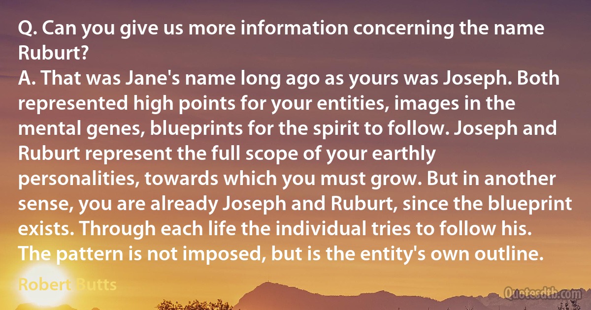 Q. Can you give us more information concerning the name Ruburt?
A. That was Jane's name long ago as yours was Joseph. Both represented high points for your entities, images in the mental genes, blueprints for the spirit to follow. Joseph and Ruburt represent the full scope of your earthly personalities, towards which you must grow. But in another sense, you are already Joseph and Ruburt, since the blueprint exists. Through each life the individual tries to follow his. The pattern is not imposed, but is the entity's own outline. (Robert Butts)