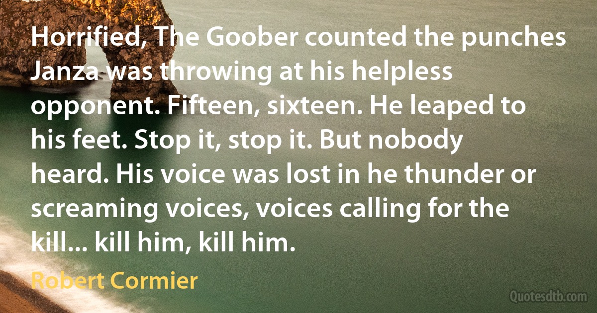 Horrified, The Goober counted the punches Janza was throwing at his helpless opponent. Fifteen, sixteen. He leaped to his feet. Stop it, stop it. But nobody heard. His voice was lost in he thunder or screaming voices, voices calling for the kill... kill him, kill him. (Robert Cormier)