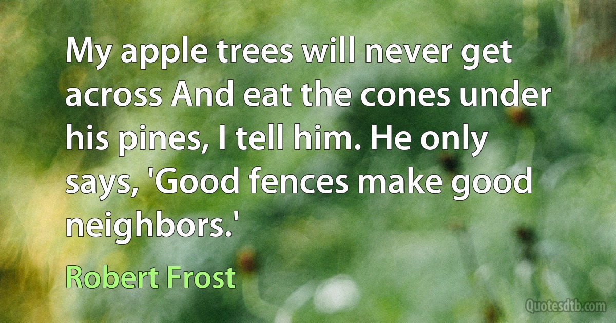 My apple trees will never get across And eat the cones under his pines, I tell him. He only says, 'Good fences make good neighbors.' (Robert Frost)