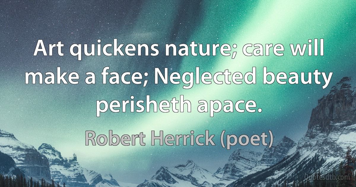 Art quickens nature; care will make a face; Neglected beauty perisheth apace. (Robert Herrick (poet))