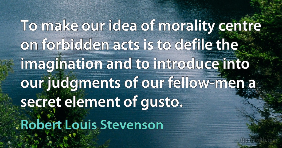 To make our idea of morality centre on forbidden acts is to defile the imagination and to introduce into our judgments of our fellow-men a secret element of gusto. (Robert Louis Stevenson)