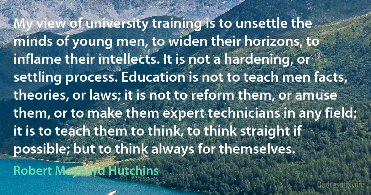 My view of university training is to unsettle the minds of young men, to widen their horizons, to inflame their intellects. It is not a hardening, or settling process. Education is not to teach men facts, theories, or laws; it is not to reform them, or amuse them, or to make them expert technicians in any field; it is to teach them to think, to think straight if possible; but to think always for themselves. (Robert Maynard Hutchins)