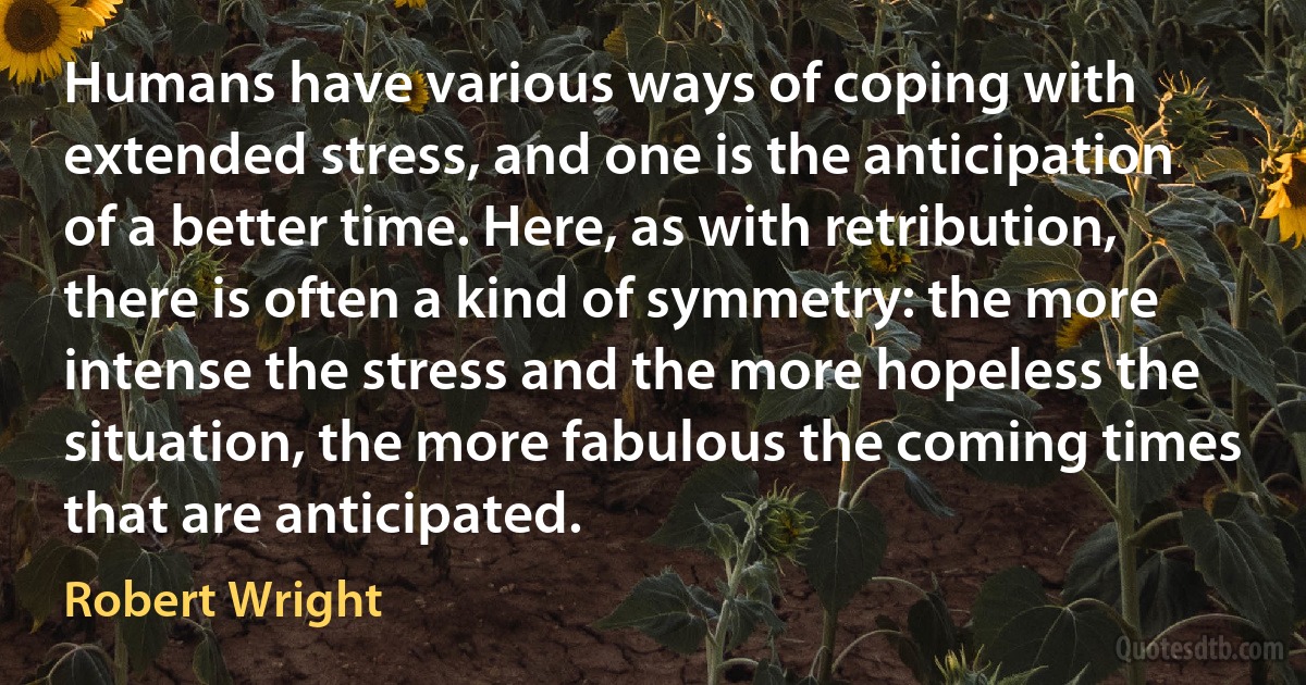 Humans have various ways of coping with extended stress, and one is the anticipation of a better time. Here, as with retribution, there is often a kind of symmetry: the more intense the stress and the more hopeless the situation, the more fabulous the coming times that are anticipated. (Robert Wright)