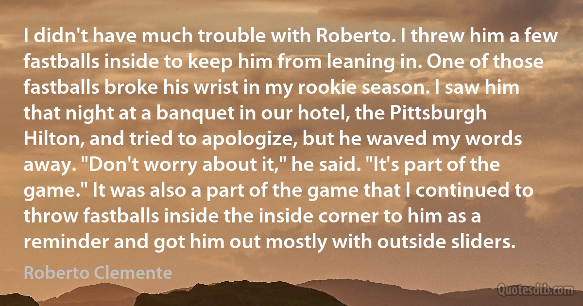 I didn't have much trouble with Roberto. I threw him a few fastballs inside to keep him from leaning in. One of those fastballs broke his wrist in my rookie season. I saw him that night at a banquet in our hotel, the Pittsburgh Hilton, and tried to apologize, but he waved my words away. "Don't worry about it," he said. "It's part of the game." It was also a part of the game that I continued to throw fastballs inside the inside corner to him as a reminder and got him out mostly with outside sliders. (Roberto Clemente)