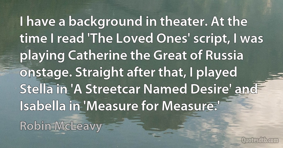 I have a background in theater. At the time I read 'The Loved Ones' script, I was playing Catherine the Great of Russia onstage. Straight after that, I played Stella in 'A Streetcar Named Desire' and Isabella in 'Measure for Measure.' (Robin McLeavy)