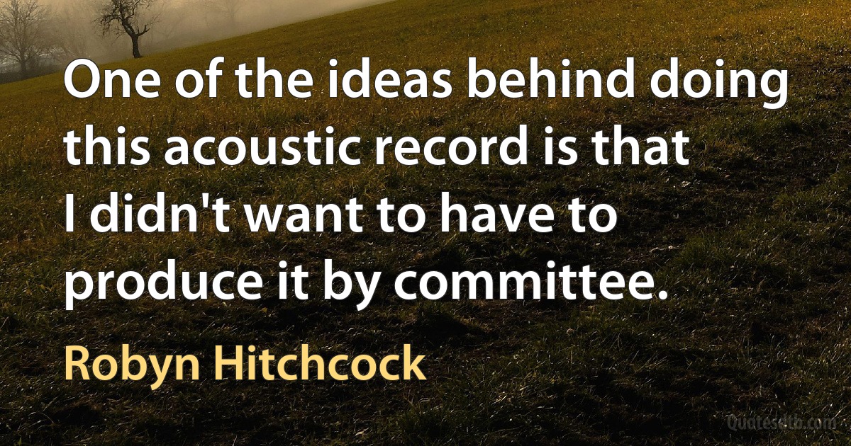 One of the ideas behind doing this acoustic record is that I didn't want to have to produce it by committee. (Robyn Hitchcock)