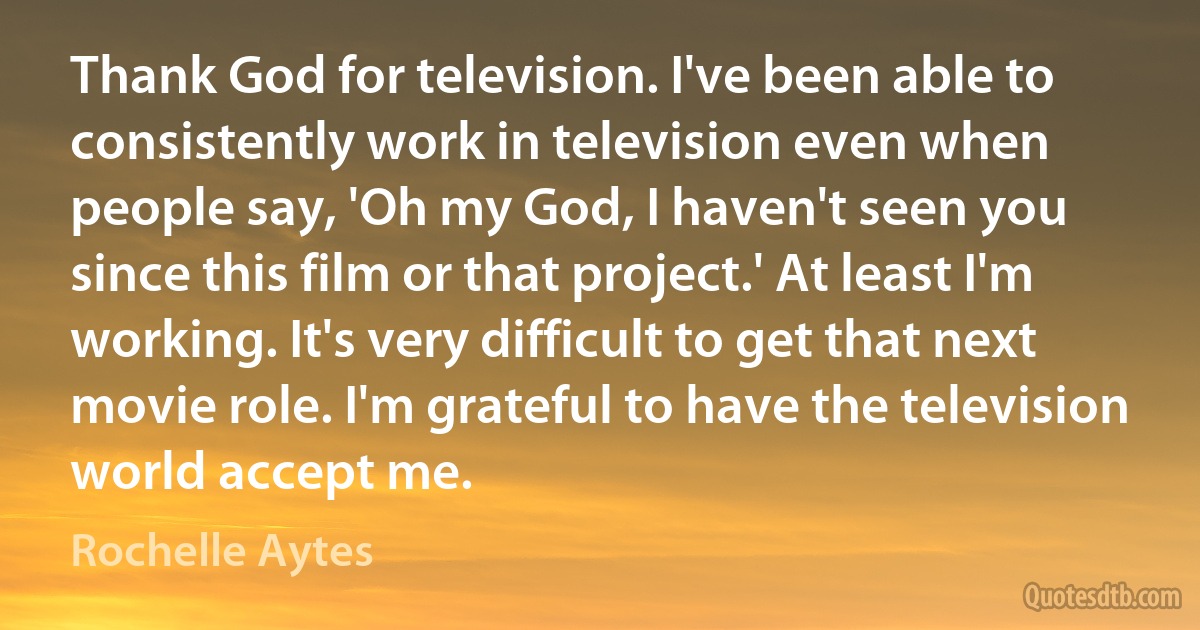 Thank God for television. I've been able to consistently work in television even when people say, 'Oh my God, I haven't seen you since this film or that project.' At least I'm working. It's very difficult to get that next movie role. I'm grateful to have the television world accept me. (Rochelle Aytes)