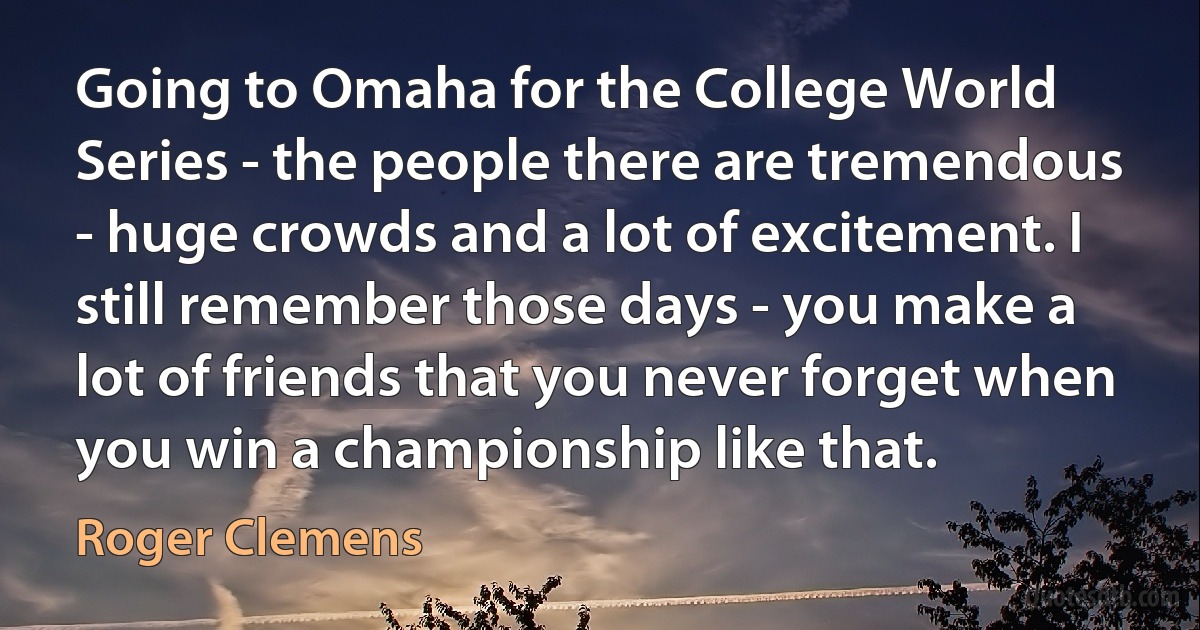 Going to Omaha for the College World Series - the people there are tremendous - huge crowds and a lot of excitement. I still remember those days - you make a lot of friends that you never forget when you win a championship like that. (Roger Clemens)