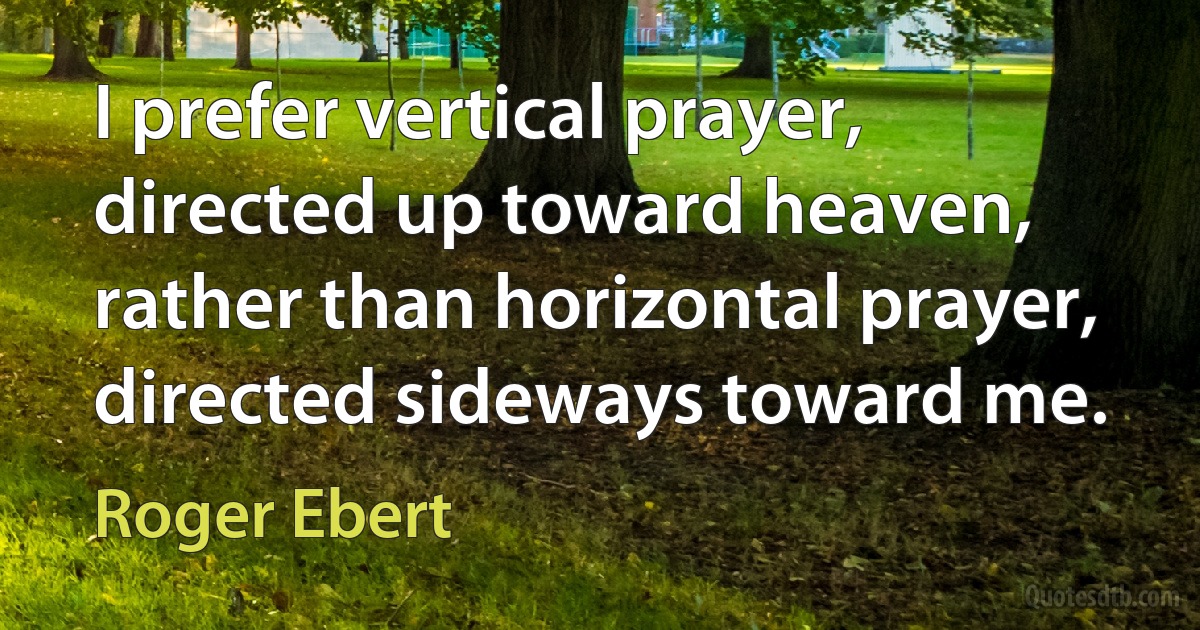 I prefer vertical prayer, directed up toward heaven, rather than horizontal prayer, directed sideways toward me. (Roger Ebert)